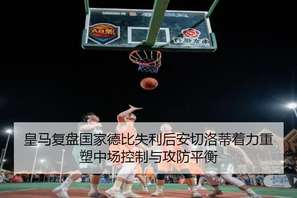 皇马复盘国家德比失利后安切洛蒂着力重塑中场控制与攻防平衡